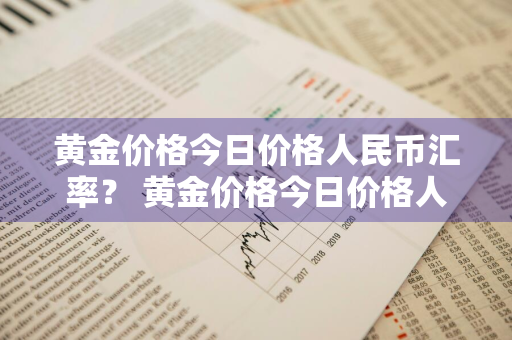 黄金价格今日价格人民币汇率？ 黄金价格今日价格人民币汇率查询