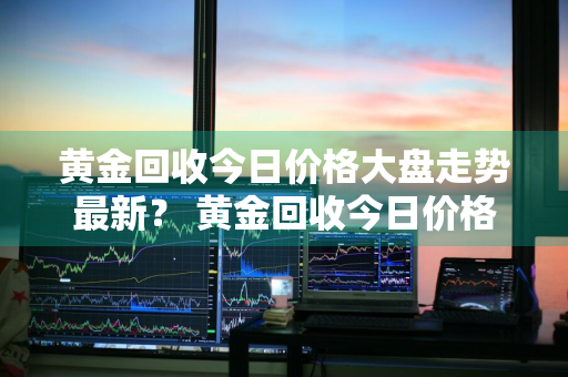 黄金回收今日价格大盘走势最新？ 黄金回收今日价格大盘走势最新消息