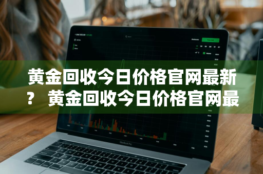 黄金回收今日价格官网最新？ 黄金回收今日价格官网最新查询