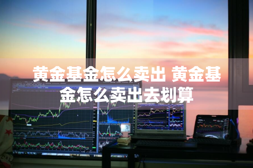 黄金基金怎么卖出 黄金基金怎么卖出去划算