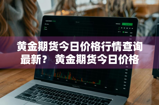 黄金期货今日价格行情查询最新？ 黄金期货今日价格行情查询最新消息