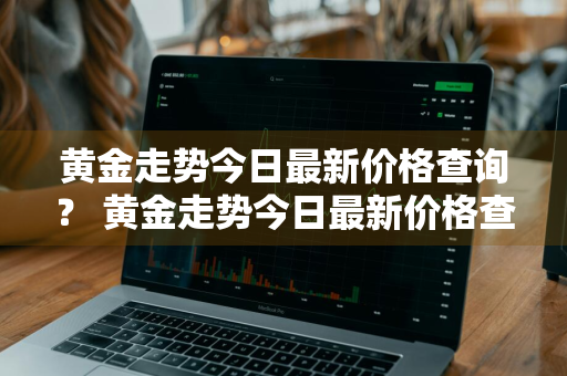 黄金走势今日最新价格查询？ 黄金走势今日最新价格查询表