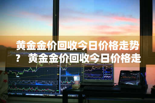 黄金金价回收今日价格走势？ 黄金金价回收今日价格走势分析