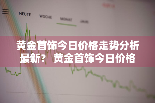 黄金首饰今日价格走势分析最新？ 黄金首饰今日价格走势分析最新消息