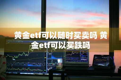 黄金etf可以随时买卖吗 黄金etf可以买跌吗
