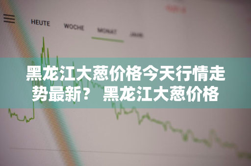 黑龙江大葱价格今天行情走势最新？ 黑龙江大葱价格今天行情走势最新消息