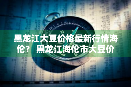 黑龙江大豆价格最新行情海伦？ 黑龙江海伦市大豆价格