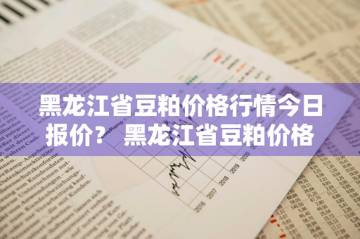 黑龙江省豆粕价格行情今日报价？ 黑龙江省豆粕价格行情今日报价查询