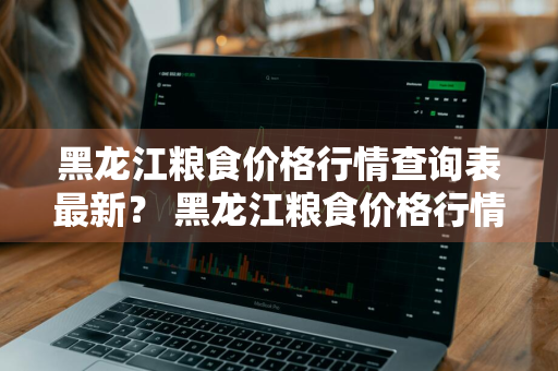 黑龙江粮食价格行情查询表最新？ 黑龙江粮食价格行情查询表最新消息