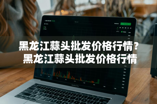 黑龙江蒜头批发价格行情？ 黑龙江蒜头批发价格行情走势