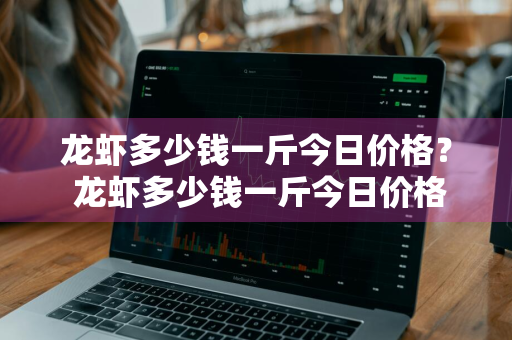 龙虾多少钱一斤今日价格？ 龙虾多少钱一斤今日价格