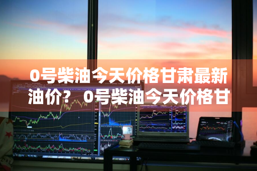 0号柴油今天价格甘肃最新油价？ 0号柴油今天价格甘肃最新油价是多少