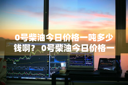 0号柴油今日价格一吨多少钱啊？ 0号柴油今日价格一吨多少钱啊图片