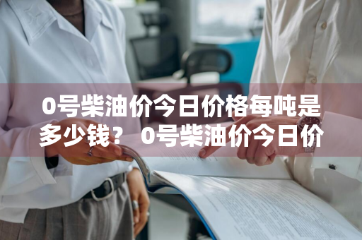 0号柴油价今日价格每吨是多少钱？ 0号柴油价今日价格每吨是多少钱一升