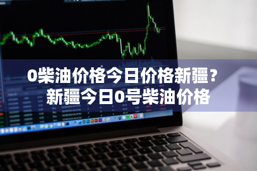0柴油价格今日价格新疆？ 新疆今日0号柴油价格