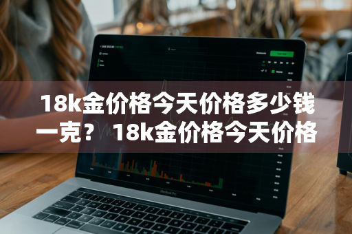18k金价格今天价格多少钱一克？ 18k金价格今天价格多少钱一克呢
