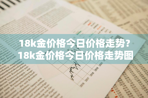 18k金价格今日价格走势？ 18k金价格今日价格走势图