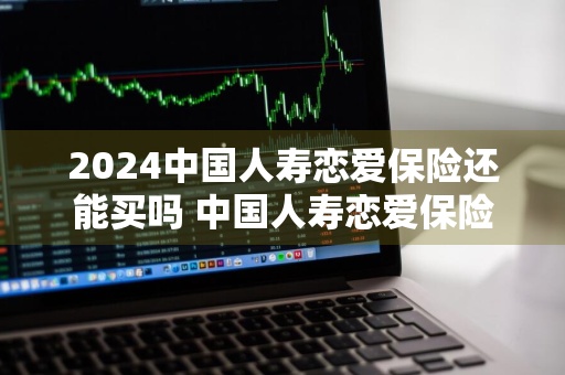2024中国人寿恋爱保险还能买吗 中国人寿恋爱保险现在还能买吗