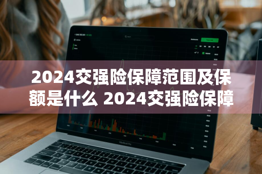 2024交强险保障范围及保额是什么 2024交强险保障范围及保额是什么意思