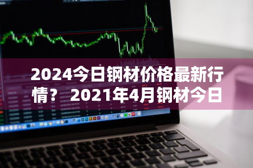 2024今日钢材价格最新行情？ 2021年4月钢材今日最新价格