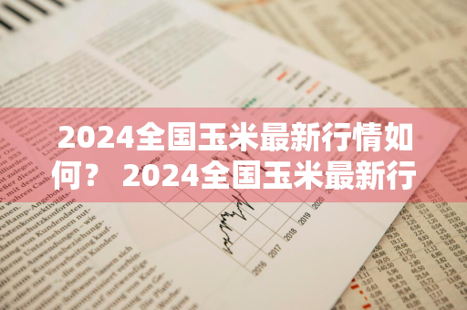 2024全国玉米最新行情如何？ 2024全国玉米最新行情如何呢
