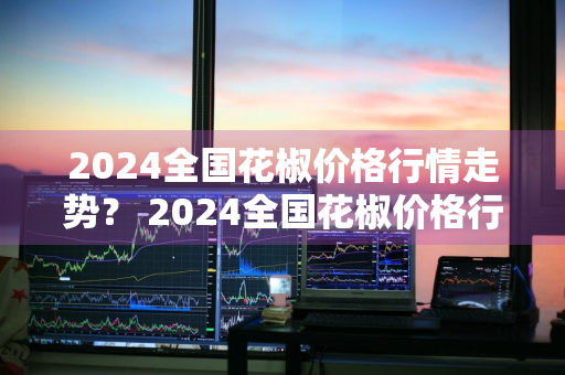 2024全国花椒价格行情走势？ 2024全国花椒价格行情走势