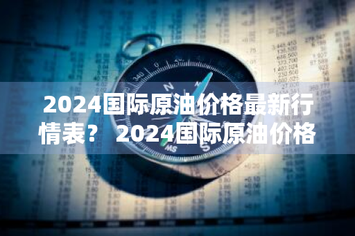 2024国际原油价格最新行情表？ 2024国际原油价格最新行情表格