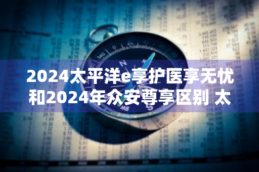 2024太平洋e享护医享无忧和2024年众安尊享区别 太平洋医保无忧和乐享百万