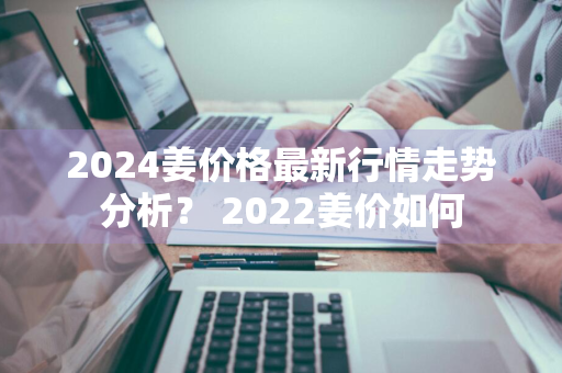 2024姜价格最新行情走势分析？ 2022姜价如何
