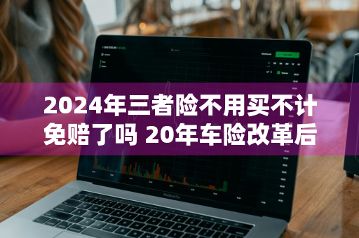 2024年三者险不用买不计免赔了吗 20年车险改革后三者险还需要买不计免赔吗