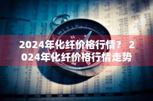 2024年化纤价格行情？ 2024年化纤价格行情走势