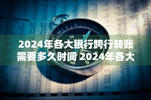 2024年各大银行跨行转账需要多久时间 2024年各大银行跨行转账需要多久时间到账