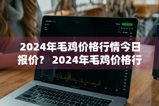 2024年毛鸡价格行情今日报价？ 2024年毛鸡价格行情今日报价