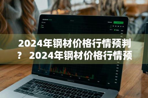 2024年钢材价格行情预判？ 2024年钢材价格行情预判最新