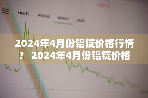 2024年4月份铝锭价格行情？ 2024年4月份铝锭价格行情APP