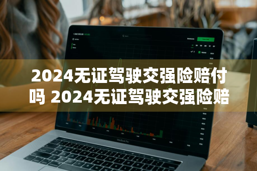 2024无证驾驶交强险赔付吗 2024无证驾驶交强险赔付吗多少钱