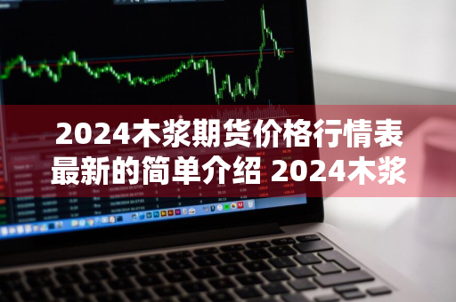 2024木浆期货价格行情表最新的简单介绍 2024木浆期货价格行情表最新的简单介绍