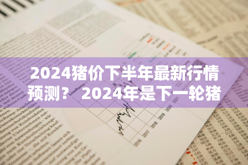 2024猪价下半年最新行情预测？ 2024年是下一轮猪价的高峰吗