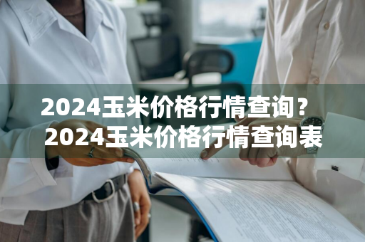 2024玉米价格行情查询？ 2024玉米价格行情查询表