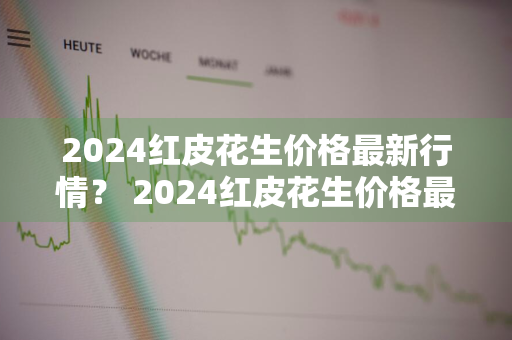 2024红皮花生价格最新行情？ 2024红皮花生价格最新行情走势