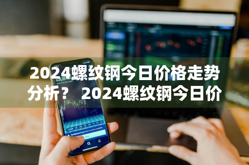 2024螺纹钢今日价格走势分析？ 2024螺纹钢今日价格走势分析图