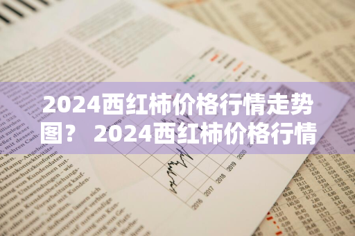 2024西红柿价格行情走势图？ 2024西红柿价格行情走势图