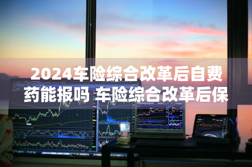 2024车险综合改革后自费药能报吗 车险综合改革后保费