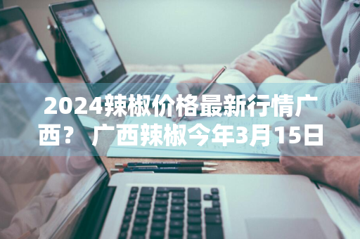 2024辣椒价格最新行情广西？ 广西辣椒今年3月15日价格