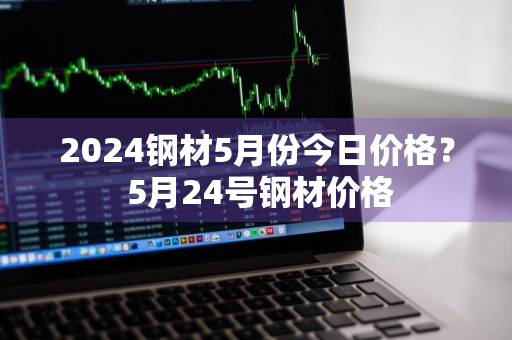 2024钢材5月份今日价格？ 5月24号钢材价格