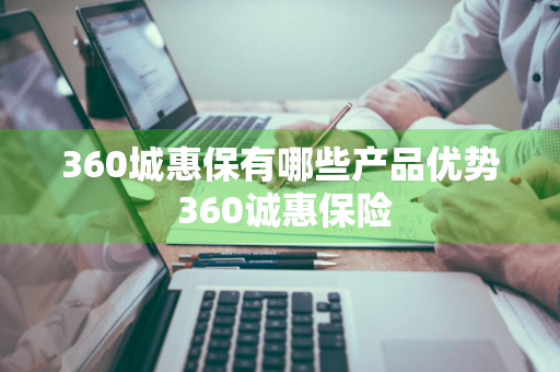 360城惠保有哪些产品优势 360诚惠保险