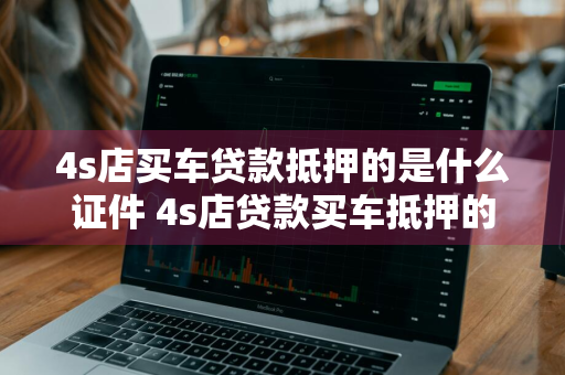 4s店买车贷款抵押的是什么证件 4s店贷款买车抵押的是车辆产权证吧