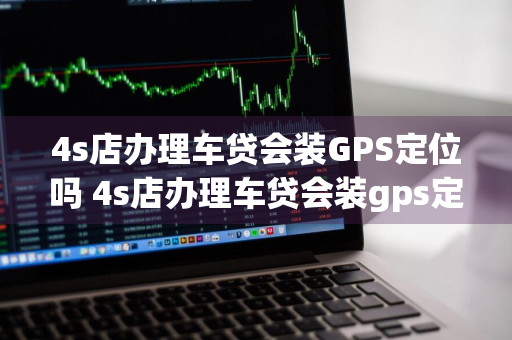 4s店办理车贷会装GPS定位吗 4s店办理车贷会装gps定位吗安全吗