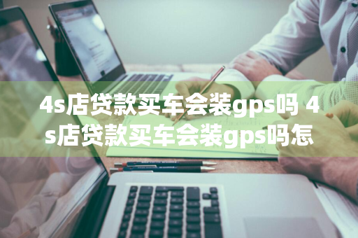 4s店贷款买车会装gps吗 4s店贷款买车会装gps吗怎么知道