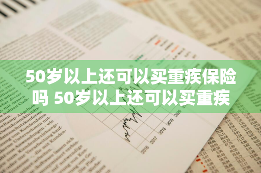 50岁以上还可以买重疾保险吗 50岁以上还可以买重疾保险吗知乎